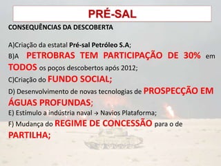 PRÉ-SAL
CONSEQUÊNCIAS DA DESCOBERTA
A)Criação da estatal Pré-sal Petróleo S.A;
B)A PETROBRAS TEM PARTICIPAÇÃO DE 30% em
TODOS os poços descobertos após 2012;
C)Criação do FUNDO SOCIAL;
D) Desenvolvimento de novas tecnologias de PROSPECÇÃO EM
ÁGUAS PROFUNDAS;
E) Estímulo a indústria naval  Navios Plataforma;
F) Mudança do REGIME DE CONCESSÃO para o de
PARTILHA;
 