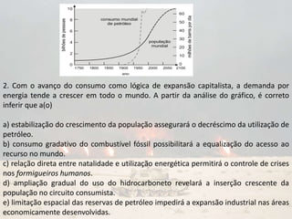 2. Com o avanço do consumo como lógica de expansão capitalista, a demanda por
energia tende a crescer em todo o mundo. A partir da análise do gráfico, é correto
inferir que a(o)
a) estabilização do crescimento da população assegurará o decréscimo da utilização de
petróleo.
b) consumo gradativo do combustível fóssil possibilitará a equalização do acesso ao
recurso no mundo.
c) relação direta entre natalidade e utilização energética permitirá o controle de crises
nos formigueiros humanos.
d) ampliação gradual do uso do hidrocarboneto revelará a inserção crescente da
população no circuito consumista.
e) limitação espacial das reservas de petróleo impedirá a expansão industrial nas áreas
economicamente desenvolvidas.
 
