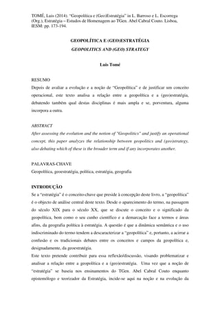 TOMÉ, Luis (2014). “Geopolítica e (Geo)Estratégia” in L. Barroso e L. Escorrega
(Org.), Estratégia – Estudos de Homenagem ao TGen. Abel Cabral Couto. Lisboa,
IESM: pp. 173-194.
GEOPOLÍTICA E (GEO)ESTRATÉGIA
GEOPOLITICS AND (GEO) STRATEGY
Luis Tomé
RESUMO
Depois de avaliar a evolução e a noção de “Geopolítica” e de justificar um conceito
operacional, este texto analisa a relação entre a geopolítica e a (geo)estratégia,
debatendo também qual destas disciplinas é mais ampla e se, porventura, alguma
incorpora a outra.
ABSTRACT
After assessing the evolution and the notion of "Geopolitics" and justify an operational
concept, this paper analyzes the relationship between geopolitics and (geo)strategy,
also debating which of these is the broader term and if any incorporates another.
PALAVRAS-CHAVE
Geopolítica, geoestratégia, política, estratégia, geografia
INTRODUÇÃO
Se a “estratégia” é o conceito-chave que preside à concepção deste livro, a “geopolítica”
é o objecto de análise central deste texto. Desde o aparecimento do termo, na passagem
do século XIX para o século XX, que se discute o conceito e o significado da
geopolítica, bem como o seu cunho científico e a demarcação face a termos e áreas
afins, da geografia política à estratégia. A questão é que a dinâmica semântica e o uso
indiscriminado do termo tendem a descaracterizar a “geopolítica” e, portanto, a acirrar a
confusão e os tradicionais debates entre os conceitos e campos da geopolítica e,
designadamente, da geoestratégia.
Este texto pretende contribuir para essa reflexão/discussão, visando problematizar e
analisar a relação entre a geopolítica e a (geo)estratégia. Uma vez que a noção de
“estratégia” se baseia nos ensinamentos do TGen. Abel Cabral Couto enquanto
epistemólogo e teorizador da Estratégia, incide-se aqui na noção e na evolução da
 