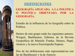 DEFINICIONES
GEOGRAFÍA APLICADA A LA POLÍTICA
O POLÍTICA ORIENTADA POR LA
GEOGRAFÍA.
Estudio de la influencia de la Geografía sobre la
Política.
Dentro de este grupo están los siguientes autores:
Weigert, Backheuser, Editores de la Revista
Geopolítica de Munich; Franke, Strauss, Hupé,
Atencio y la nueva Enciclopedia Sopena.
Dos de las definiciones más representativas son
las de Backheuser y la de Atencio:
 