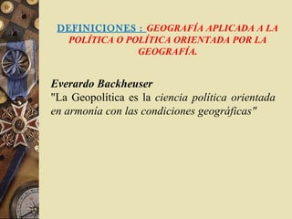 DEFINICIONES : GEOGRAFÍA APLICADA A LA
POLÍTICA O POLÍTICA ORIENTADA POR LA
GEOGRAFÍA.
Everardo Backheuser
"La Geopolítica es la ciencia política orientada
en armonía con las condiciones geográficas"
 
