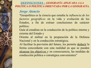 DEFINICIONES : GEOGRAFÍA APLICADA A LA
POLÍTICA O POLÍTICA ORIENTADA POR LA GEOGRAFÍA.
Jorge Atencio
"Geopolítica es la ciencia que estudia la influencia de los
factores geográficos en la vida y evolución de los
Estados, a fin de extraer conclusiones de carácter
político.
Guía al estadista en la conducción de la política interna y
externa del Estado y
Orienta al militar en la preparación de la Defensa
Nacional y en la conducción estratégica;
Al facilitar la previsión del futuro, les permite deducir la
forma concordante con esta realidad en que se pueden
alcanzar los objetivos y en consecuencia, las medidas de
conducción política o estratégica convenientes"
 