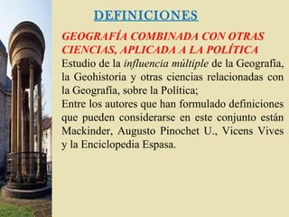 DEFINICIONES
GEOGRAFÍA COMBINADA CON OTRAS
CIENCIAS, APLICADA A LA POLÍTICA
Estudio de la influencia múltiple de la Geografía,
la Geohistoria y otras ciencias relacionadas con
la Geografía, sobre la Política;
Entre los autores que han formulado definiciones
que pueden considerarse en este conjunto están
Mackinder, Augusto Pinochet U., Vicens Vives
y la Enciclopedia Espasa.
 