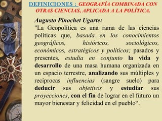 DEFINICIONES : GEOGRAFÍA COMBINADA CON
OTRAS CIENCIAS, APLICADA A LA POLÍTICA.
Augusto Pinochet Ugarte:
"La Geopolítica es una rama de las ciencias
políticas que, basada en los conocimientos
geográficos, históricos, sociológicos,
económicos, estratégicos y políticos; pasados y
presentes, estudia en conjunto la vida y
desarrollo de una masa humana organizada en
un espacio terrestre, analizando sus múltiples y
recíprocas influencias (sangre suelo) para
deducir sus objetivos y estudiar sus
proyecciones, con el fin de lograr en el futuro un
mayor bienestar y felicidad en el pueblo“.
 