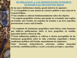 EN RELACION A LAS DEFINICIONES PODEMOS
EXTRAER LAS SIGUIENTES IDEAS
De las nueve definiciones citadas, puede inferirse lo siguiente:
· La Geopolítica es una ciencia de carácter político o una rama de la
Ciencia Política.
·Sus estudios se enfocan fundamentalmente sobre dos objetos:
Un espacio geopolítico extenso, que puede ser el mundo; una región;
un Estado; una Nación; un conjunto de Estados o un área especifica
perteneciente a uno o más Estados.
Un conjunto de fenómenos geográficos tanto físicos como humanos
que influyen políticamente sobre el área geográfica en estudio,
generados dentro o fuera de ella.
·Estas influencias políticas se refieren a efectos perceptibles de los
fenómenos geográficos sobre la vida, evolución, capacidad y demás
condiciones políticas del Estado, especialmente las siguientes:
Poder Nacional, independencia, soberanía, unidad, integridad
territorial, estabilidad política y social, economía, prestigio y seguridad.
 