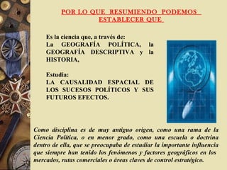 POR LO QUE RESUMIENDO PODEMOS
ESTABLECER QUE
Es la ciencia que, a través de:
La GEOGRAFÍA POLÍTICA, la
GEOGRAFÍA DESCRIPTIVA y la
HISTORIA,
Estudia:
LA CAUSALIDAD ESPACIAL DE
LOS SUCESOS POLÍTICOS Y SUS
FUTUROS EFECTOS.
Como disciplina es de muy antiguo origen, como una rama de la
Ciencia Política, o en menor grado, como una escuela o doctrina
dentro de ella, que se preocupaba de estudiar la importante influencia
que siempre han tenido los fenómenos y factores geográficos en los
mercados, rutas comerciales o áreas claves de control estratégico.
 