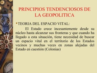 PRINCIPIOS TENDENCIOSOS DE
LA GEOPOLITICA
TEORIA DEL ESPACIO VITAL:
El Estado crece incesantemente desde su
núcleo hasta alcanzar sus fronteras y que cuando ha
llegado a esta situación, tiene necesidad de buscar
un espacio vital en el territorio de los Estados
vecinos y muchas veces en zonas alejadas del
Estado en cuestión (Colonias)
 