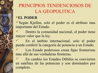 PRINCIPIOS TENDENCIOSOS DE
LA GEOPOLITICA
EL PODER
Según Kjellen, solo el poder es el atributo mas
importante del Estado.
 Dentro la comunidad nacional, el poder tiene
mayor valor que la ley.
 En el ámbito internacional, solo el poder
puede conferir la categoría de potencia a un Estado.
 Los Estado poderosos crean fajas fronterizas
mas allá de sus verdaderas fronteras.
 En cambio los Estados Débiles se convierten
en satélites de las potencias y son dominados por
completo.
 
