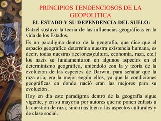 PRINCIPIOS TENDENCIOSOS DE LA
GEOPOLITICA
EL ESTADO Y SU DEPENDENCIA DEL SUELO:
Ratzel sostuvo la teoría de las influencias geográficas en la
vida de los Estados.
Es un paradigma dentro de la geografía, que dice que el
espacio geográfico determina nuestra existencia humana, es
decir, todas nuestras acciones(cultura, economía, raza, etc.)
los nazis se fundamentaron en algunos aspectos en el
determinismo geográfico, uniéndolo con la y teoría de la
evolución de las especies de Darwin, para señalar que la
raza aria, era la mejor según ellos, ya que la condiciones
geográficas en donde nació eran las mejores para su
evolución .
Hoy en día este paradigma dentro de la geografía sigue
vigente, y en su mayoría por autores que no ponen énfasis a
la cuestión de raza, sino más bien a los aspectos culturales y
de clase social.
 