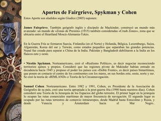 Aportes de Fairgrieve, Spykman y Cohen
Estos Aporte son aludidos según Giudice (2005) suponen:
James Fairgrieve. También geógrafo inglés y discípulo de Mackinder, construyó un mundo más
avanzado: un mundo de «Zonas de Presión» (1915) también consideradas «Crush Zones», zona que se
ubicaría entre el Heartland Moscú-Alemania-Tokio.
En la Guerra Fría se formaron Suecia, Finlandia (en el Norte) y Holanda, Bélgica, Luxemburgo, Suiza,
Afganistán, Korea del sur y Taiwán, como estados pequeños que separaban las grandes potencias.
Nepal fue creada para separar a China de la India. Pakistán y Bangladesh debilitaron a la India en los
flancos este y oeste.
• Nicolás Spykman. Norteamericano, creó el «Realismo Político», es decir negociar reconociendo
territorios ajenos y propios. Consideró que las regiones pivote de Makinder habían entrado en
decadencia hacia 1945 y propuso el poder los países con «Doble Frente», es decir países bimarítimos,
que ponen en contacto el centro de los continentes con los mares, en sus bordes este, oeste, norte y sur.
Se creó la teoría de «RIMLAND» o Teoría de la Circunnavegación.
Samuel Cohen. Norteamericano. Entre 1982 y 1991, Cohen, ex Presidente de la Asociación de
Geógrafos de su país, creó una teoría apropiada a la post-guerra fría (1990 hasta nuestros días). Cohen
consideró una Teoría de la Jerarquía de los Espacios del globo terrestre. El primer lugar en la jerarquía
lo ocupan las rutas comerciales marítimas de mayor frecuencia de navegación. El segundo lugar es
ocupado por las rutas terrestres de comercio intraeuropeo, desde Madrid hasta Estocolmo y Rusia, y
desde Venecia y Ámsterdam hacia el Mar Negro..
 