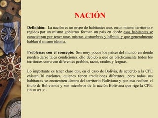 NACIÓN
Definición: La nación es un grupo de habitantes que, en un mismo territorio y
regidos por un mismo gobierno, forman un país en donde esos habitantes se
caracterizan por tener unas mismas costumbres y hábitos, y que generalmente
hablan el mismo idioma.
Problemas con el concepto: Son muy pocos los países del mundo en donde
pueden darse tales condiciones, ello debido a que en prácticamente todos los
territorios conviven diferentes pueblos, razas, credos y lenguas.
Lo importante es tener claro que, en el caso de Bolivia, de acuerdo a la CPE
existen 36 naciones, quienes tienen tradiciones diferentes, pero todos sus
habitantes se encuentren dentro del territorio Boliviano y por eso reciben el
título de Bolivianos y son miembros de la nación Boliviana que rige la CPE.
En su art 3º .
 