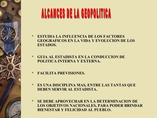  ESTUDIA LA INFLUENCIA DE LOS FACTORES
GEOGRAFICOS EN LA VIDA Y EVOLUCION DE LOS
ESTADOS.
 GUIA AL ESTADISTA EN LA CONDUCCION DE
POLITICA INTERNA Y EXTERNA.
 FACILITA PREVISIONES.
 ES UNA DISCIPLINA MAS, ENTRE LAS TANTAS QUE
DEBEN SERVIR AL ESTADISTA.
 SE DEBE APROVECHAR EN LA DETERMINACION DE
LOS OBJETIVOS NACIONALES, PARA PODER BRINDAR
BIENESTAR Y FELICIDAD AL PUEBLO.
 