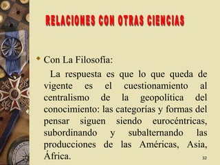 3232
 Con La Filosofía:
La respuesta es que lo que queda de
vigente es el cuestionamiento al
centralismo de la geopolítica del
conocimiento: las categorías y formas del
pensar siguen siendo eurocéntricas,
subordinando y subalternando las
producciones de las Américas, Asia,
África.
 