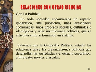 3333
 Con La Política:
En toda sociedad encontramos un espacio
geográfico, una población, unas actividades
económicas, unos procesos sociales, culturales e
ideológicos y unas instituciones políticas, que se
articulan entre sí formando un sistema.
Sabemos que la Geografía Política, estudia las
relaciones entre las organizaciones políticas que
desarrollan las sociedades y el espacio geográfico,
a diferentes niveles y escalas.
 