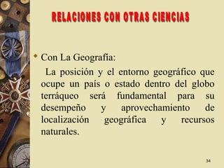 3434
 Con La Geografía:
La posición y el entorno geográfico que
ocupe un país o estado dentro del globo
terráqueo será fundamental para su
desempeño y aprovechamiento de
localización geográfica y recursos
naturales.
 