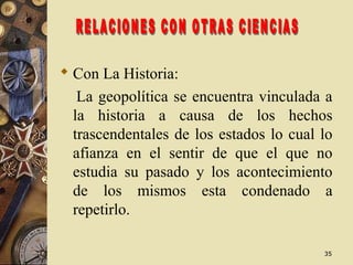3535
 Con La Historia:
La geopolítica se encuentra vinculada a
la historia a causa de los hechos
trascendentales de los estados lo cual lo
afianza en el sentir de que el que no
estudia su pasado y los acontecimiento
de los mismos esta condenado a
repetirlo.
 