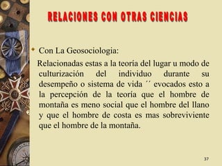 3737
 Con La Geosociologia:
Relacionadas estas a la teoría del lugar u modo de
culturización del individuo durante su
desempeño o sistema de vida ´´ evocados esto a
la percepción de la teoría que el hombre de
montaña es meno social que el hombre del llano
y que el hombre de costa es mas sobreviviente
que el hombre de la montaña.
 