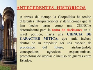ANTECEDENTES HISTÓRICOS
A través del tiempo la Geopolítica ha tenido
diferentes interpretaciones y definiciones que la
han hecho pasar como una CIENCIA
determinante para la toma de decisiones en el
nivel político, hasta una CIENCIA DE
CARÁCTER MÍTICA, que tenía incluso
dentro de su propósito ser una especie de
pronóstico del futuro, atribuyéndole
concepciones agresivas, expansionistas,
promotoras de utopías e incluso de guerras entre
Estados.
 
