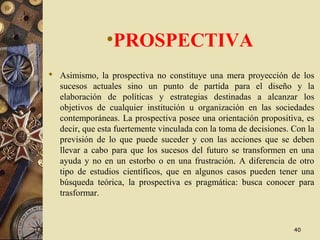 •PROSPECTIVA
 Asimismo, la prospectiva no constituye una mera proyección de los
sucesos actuales sino un punto de partida para el diseño y la
elaboración de políticas y estrategias destinadas a alcanzar los
objetivos de cualquier institución u organización en las sociedades
contemporáneas. La prospectiva posee una orientación propositiva, es
decir, que esta fuertemente vinculada con la toma de decisiones. Con la
previsión de lo que puede suceder y con las acciones que se deben
llevar a cabo para que los sucesos del futuro se transformen en una
ayuda y no en un estorbo o en una frustración. A diferencia de otro
tipo de estudios científicos, que en algunos casos pueden tener una
búsqueda teórica, la prospectiva es pragmática: busca conocer para
trasformar.
4040
 