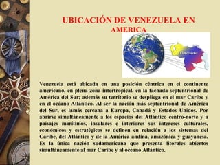 UBICACIÓN DE VENEZUELA EN
AMERICA
Venezuela está ubicada en una posición céntrica en el continente
americano, en plena zona intertropical, en la fachada septentrional de
América del Sur; además su territorio se despliega en el mar Caribe y
en el océano Atlántico. Al ser la nación más septentrional de América
del Sur, es lamás cercana a Europa, Canadá y Estados Unidos. Por
abrirse simultáneamente a los espacios del Atlántico centro-norte y a
paisajes marítimos, insulares e interiores sus intereses culturales,
económicos y estratégicos se definen en relación a los sistemas del
Caribe, del Atlántico y de la América andina, amazónica y guayanesa.
Es la única nación sudamericana que presenta litorales abiertos
simultáneamente al mar Caribe y al océano Atlántico.
 
