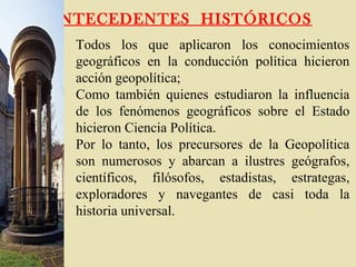ANTECEDENTES HISTÓRICOS
Todos los que aplicaron los conocimientos
geográficos en la conducción política hicieron
acción geopolítica;
Como también quienes estudiaron la influencia
de los fenómenos geográficos sobre el Estado
hicieron Ciencia Política.
Por lo tanto, los precursores de la Geopolítica
son numerosos y abarcan a ilustres geógrafos,
científicos, filósofos, estadistas, estrategas,
exploradores y navegantes de casi toda la
historia universal.
 