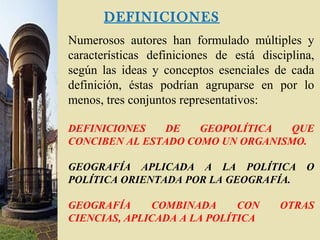 DEFINICIONES
Numerosos autores han formulado múltiples y
características definiciones de está disciplina,
según las ideas y conceptos esenciales de cada
definición, éstas podrían agruparse en por lo
menos, tres conjuntos representativos:
DEFINICIONES DE GEOPOLÍTICA QUE
CONCIBEN AL ESTADO COMO UN ORGANISMO.
GEOGRAFÍA APLICADA A LA POLÍTICA O
POLÍTICA ORIENTADA POR LA GEOGRAFÍA.
GEOGRAFÍA COMBINADA CON OTRAS
CIENCIAS, APLICADA A LA POLÍTICA
 