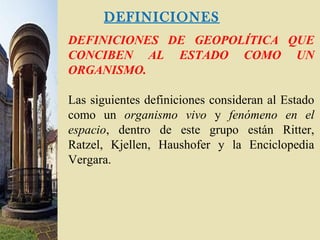 DEFINICIONES
DEFINICIONES DE GEOPOLÍTICA QUE
CONCIBEN AL ESTADO COMO UN
ORGANISMO.
Las siguientes definiciones consideran al Estado
como un organismo vivo y fenómeno en el
espacio, dentro de este grupo están Ritter,
Ratzel, Kjellen, Haushofer y la Enciclopedia
Vergara.
 