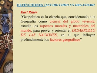 DEFINICIONES (ESTADO COMO UN ORGANISMO
Karl Ritter
"Geopolítica es la ciencia que, considerando a la
Geografía como ciencia del globo viviente,
estudia los aspectos morales y materiales del
mundo, para prever y orientar el DESARROLLO
DE LAS NACIONES, en el que influyen
profundamente los factores geográficos"
 