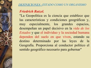 DEFINICIONES : ESTADO COMO UN ORGANISMO
Friedrich Ratzel.
"La Geopolítica es la ciencia que establece que
las características y condiciones geográficas y,
muy especialmente, los grandes espacios,
desempeñan un papel decisivo en la vida de los
Estados y que el individuo y la sociedad humana
dependen del suelo en que viven, estando su
destino determinado por las leyes de la
Geografía. Proporciona al conductor político el
sentido geográfico necesario para gobernar"
 