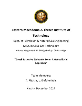 Eastern Macedonia & Thrace Institute of
Technology
Dept. of Petroleum & Natural Gas Engineering
M.Sc. in Oil & Gas Technology
Course Assignment for Energy Policy - Geostrategy
"Greek Exclusive Economic Zone: A Geopolitical
Approach”
Team Members:
A. Pitatzis, L. Eleftheriadis
Kavala, December 2014
 