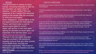 IRAN
Source - http://www.cnn.com/2017/12/30/world/iran-protests-
issues/index.html
"The government is viewed as highly
corrupt, increasing inequality is seen by
the population as really a form of
injustice," he said, adding "this was
supposed to be a system that delivered
justice to the people after the revolution
of 1979 and it has failed."
Karim Sadjadpour, a senior fellow at the
Carnegie Endowment for International
Peace, said there's also a push to
secure equal rights for women.
Nader said women in Iran have been
fighting for decades for equal rights, but
especially in the last few years, such
efforts have become stronger.
"Women in Iran are highly educated.
They are involved in the workforce,
arguably more so than any other country
in the Middle East, and they are
continually suppressed. This is part of
their fight to gain their freedom and their
rights," he said.
Washington has imposed unilateral sanctions on five Iranian companies linked to Tehran’s ballistic
missile program.
“The Iranian people are rising up in over 79 locations throughout the country,” Haley told the
council.
“It is a powerful exhibition of brave people who have become so fed up with their oppressive
government that they are willing to risk their lives in protest.”
In this Feb. 13, 2017 file photo, Gholamali Khoshroo, Iran’s Ambassador to the United Nations,
speaks at a UN Security Council meeting at UN headquarters. (AP Photo /Mark Lennihan)
Russia’s envoy shot back that if the US view holds, the council should have also discussed the
2014 unrest in Ferguson, Missouri over the police shooting of a black teenager or the US
crackdown on the Occupy Wall Street movement.
China also described the meeting as meddling in Iran’s affairs, while Ethiopia, Kuwait and Sweden
expressed reservations about the discussion.
Britain and France reiterated that Iran must respect the rights of protesters, but French
Ambassador Francois Delattre said the “events of the past days do not constitute a threat to
peace and international security.”
Iran’s Ambassador Gholamali Khoshroo slammed the meeting as a “farce” and a “waste of time”
and said the council should instead focus on addressing the Israeli-Palestinian conflict or the war
in Yemen.
Source - http://www.france24.com/en/20180106-un-security-council-divided-over-iran-protests
or https://www.timesofisrael.com/divided-un-security-council-meets-on-iran-protests/
UNITED NATIONS
 