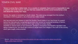 YEMEN CIVIL WAR
Source - https://news.sky.com/story/the-yemen-civil-war-needs-to-end-for-global-security-but-
there-is-little-hope-11237355
Yemen is worse than a failed state; it is a country in complete chaos and it is impossible to see
a realistic end to the vicious civil war that has created the world's worst humanitarian crisis
and sliced the country four ways.
Sana'a, the capital, is controlled by Houthi rebels. This rebel group emerged from the northern
mountains in 2014 to govern a city of around two million people.
Iran has sent arms and fighters to back the Houthis; Saudi Arabia in turn has thrown its support
behind the internationally recognised government and carried out sustained bombing of Sana'a,
drawing worldwide criticism because of the high number of civilian deaths.
Airstrikes on Sana'a seem to have lessened, perhaps in recognition that Riyadh's reputation was
taking a battering too, but Saudi jets continue to target towns and villages in the north of the country,
which goes largely undocumented.
 