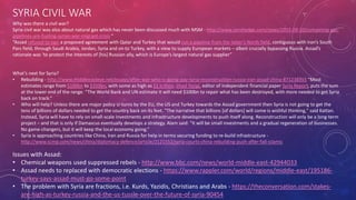 SYRIA CIVIL WAR
Why was there a civil war?
Syria civil war was also about natural gas which has never been discussed much with MSM - http://www.zerohedge.com/news/2015-09-10/competing-gas-
pipelines-are-fueling-syrian-war-migrant-crisis “
“Assad refused to sign a proposed agreement with Qatar and Turkey that would run a pipeline from the latter’s North field, contiguous with Iran’s South
Pars field, through Saudi Arabia, Jordan, Syria and on to Turkey, with a view to supply European markets – albeit crucially bypassing Russia. Assad’s
rationale was ‘to protect the interests of [his] Russian ally, which is Europe’s largest natural gas supplier”
What’s next for Syria?
• Rebuilding - http://www.middleeasteye.net/essays/after-war-who-is-going-pay-syria-reconstruction-russia-iran-assad-china-871238355 “Most
estimates range from $100bn to $350bn, with some as high as $1 trillion. Jihad Yazigi, editor of independent financial paper Syria Report, puts the sum
at the lower end of the range. “The World Bank and UN estimate it will need $100bn to repair what has been destroyed, with more needed to get Syria
back on track.”
• Who will help? Unless there are major policy U-turns by the EU, the US and Turkey towards the Assad government then Syria is not going to get the
tens of billions of dollars needed to get the country back on its feet. "The narrative that billions [of dollars] will come is wishful thinking," said Kattan.
Instead, Syria will have to rely on small-scale investments and infrastructure developments to push itself along. Reconstruction will only be a long-term
project – and that is only if Damascus eventually develops a strategy. Alam said: "It will be small investments and a gradual regeneration of businesses.
No game-changers, but it will keep the local economy going.“
• Syria is approaching countries like China, Iran and Russia for help in terms securing funding to re-build infrastructure -
http://www.scmp.com/news/china/diplomacy-defence/article/2121552/syria-courts-china-rebuilding-push-after-fall-islamic
Issues with Assad:
• Chemical weapons used suppressed rebels - http://www.bbc.com/news/world-middle-east-42944033
• Assad needs to replaced with democratic elections - https://www.rappler.com/world/regions/middle-east/195186-
turkey-says-assad-must-go-some-point
• The problem with Syria are fractions, i.e. Kurds, Yazidis, Christians and Arabs - https://theconversation.com/stakes-
are-high-as-turkey-russia-and-the-us-tussle-over-the-future-of-syria-90454
 