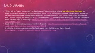 SAUDI ARABIA
• “There will be "severe punishment" for Saudi Arabia if it turns out that missing journalist Jamal Khashoggi was
killed in the Saudi consulate in Istanbul, President Trump said in a 60 Minutes interview that will air on Sunday. But
he does not want to block military sales to kingdom. "I don't want to hurt jobs... I don't want to lose an order like
that,” he said, singling out Boeing (NYSE:BA), Lockheed (NYSE:LMT) and Raytheon (NYSE:RTN). "And you know what,
there are other ways of punishing.” - https://ca.news.yahoo.com/saudi-arabia-says-respond-economic-sanctions-
spa-112824051.html
• Saudi Arabia continues to suppressed freedom of speech - https://www.businessinsider.com/timeline-of-canada-
saudi-arabia-diplomatic-feud-over-human-rights-2018-8
• It might be time to remove countries like Saudi Arabia from the UN Human Rights Council -
https://www.ohchr.org/en/hrbodies/hrc/pages/currentmembers.aspx
 