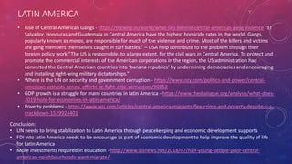 LATIN AMERICA
• Rise of Central American Gangs - https://thewire.in/world/what-lies-behind-central-americas-gang-violence “El
Salvador, Honduras and Guatemala in Central America have the highest homicide rates in the world. Gangs,
popularly known as maras, are responsible for much of the violence and crime. Most of the killers and victims
are gang members themselves caught in turf battles.” – USA help contribute to the problem through their
foreign policy work “The US is responsible, to a large extent, for the civil wars in Central America. To protect and
promote the commercial interests of the American corporations in the region, the US administration had
converted the Central American countries into ‘banana republics’ by undermining democracies and encouraging
and installing right-wing military dictatorships.”
• Where is the UN on security and government corruption - https://www.ozy.com/politics-and-power/central-
american-activists-renew-efforts-to-fight-elite-corruption/90852
• GDP growth is a struggle for many countries in latin America - https://www.thedialogue.org/analysis/what-does-
2019-hold-for-economies-in-latin-america/
• Poverty problems - https://www.wsj.com/articles/central-america-migrants-flee-crime-and-poverty-despite-u-s-
crackdown-1529924401
Conclusion:
• UN needs to bring stabilization to Latin America through peacekeeping and economic development supports
• FDI into latin America needs to be encourage as part of economic development to help improve the quality of life
for Latin America
• More investments required in education - http://www.ipsnews.net/2018/07/half-young-people-poor-central-
american-neighbourhoods-want-migrate/
 