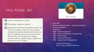 PAUL YOUNG - BIO
• CPA, CGA
• Business Administration – Accounting Diploma
• Financial Solutions
• Academia
• SME – Risk Management
• SME – Close, Consolidate and Reporting
• SME – Public Policy
• SME – Financial Solutions
• SME – Supply Chain Management
Contact information:
Paul_Young_CGA@Hotmail.com
 