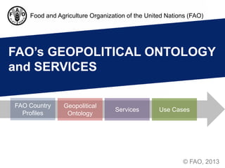 Food and Agriculture Organization of the United Nations (FAO)




FAO’s GEOPOLITICAL ONTOLOGY
and SERVICES

FAO Country    Geopolitical
                                 Services        Use Cases
  Profiles      Ontology




                                                         © FAO, 2013
 