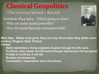 German 1844-1904 – What’s going on then?
• Why are some states powerful?
• How do states become more powerful?
Main Idea: States must grow, they can only thrive when they attain more
territory (Organic State Theory)
Details:
State resembles a living organism & goes through the life cycle
To thrive, state needs nourishment through lebensraum (living space)
If state is confined, it will die
Borders are temporary
Colonialism / imperialism drive this theory
 