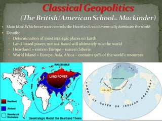  Main Idea: Whichever state controls the Heartland could eventually dominate the world
 Details:
 Determination of most strategic places on Earth
 Land-based power, not sea-based will ultimately rule the world
 Heartland = eastern Europe – eastern Siberia
 World Island = Europe, Asia, Africa – contains 50% of the world’s resources
 