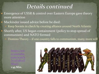  Emergence of USSR & control over Eastern Europe gave theory
more attention
 Mackinder issued advice before he died:
 Keep Soviets in check by creating alliance around North Atlantic
 Shortly after, US began containment (policy to stop spread of
communism) and NATO formed
 Domino Theory – if one country falls to communism, many more will
https://ww
w.youtube.
com/watch
?v=rF1BvsT
MxqU
1:45 Min.
 