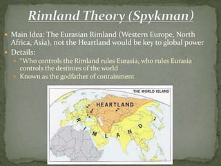  Main Idea: The Eurasian Rimland (Western Europe, North
Africa, Asia), not the Heartland would be key to global power
 Details:
 “Who controls the Rimland rules Eurasia, who rules Eurasia
controls the destinies of the world
 Known as the godfather of containment
 