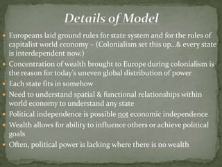  Europeans laid ground rules for state system and for the rules of
capitalist world economy – (Colonialism set this up…& every state
is interdependent now.)
 Concentration of wealth brought to Europe during colonialism is
the reason for today’s uneven global distribution of power
 Each state fits in somehow
 Need to understand spatial & functional relationships within
world economy to understand any state
 Political independence is possible not economic independence
 Wealth allows for ability to influence others or achieve political
goals
 Often, political power is lacking where there is no wealth
 