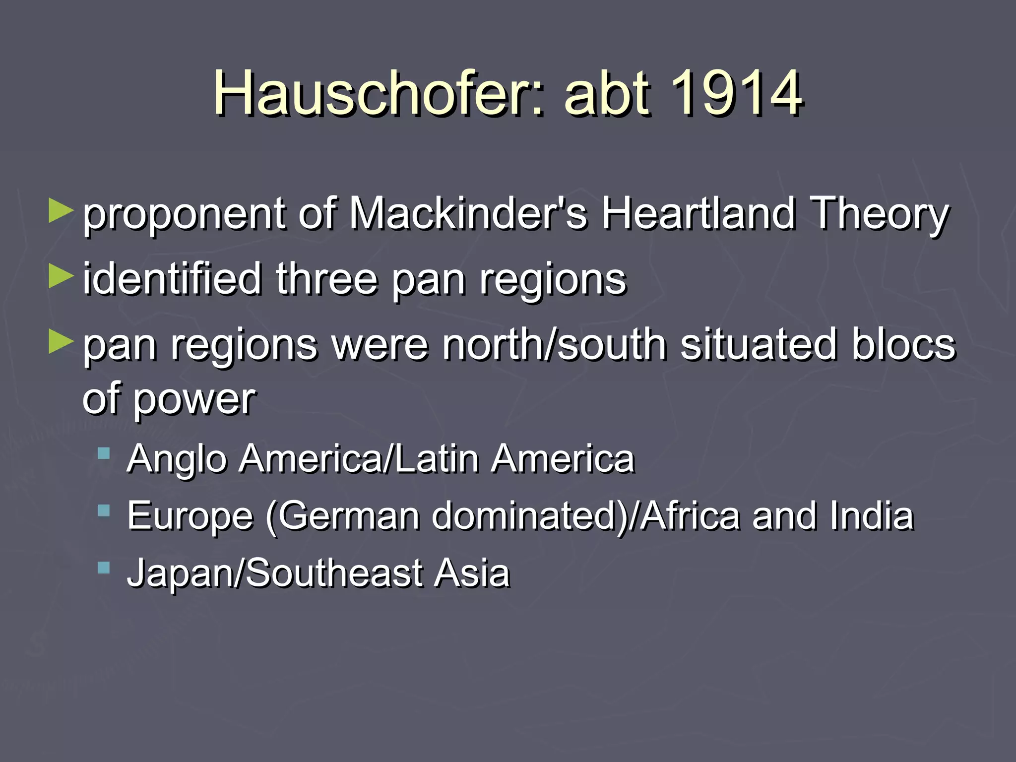 Hauschofer: abt 1914
► proponent of Mackinder's Heartland Theory
► identified three pan regions
► pan regions were north/south situated blocs
 of power
     Anglo America/Latin America
     Europe (German dominated)/Africa and India
     Japan/Southeast Asia 
 