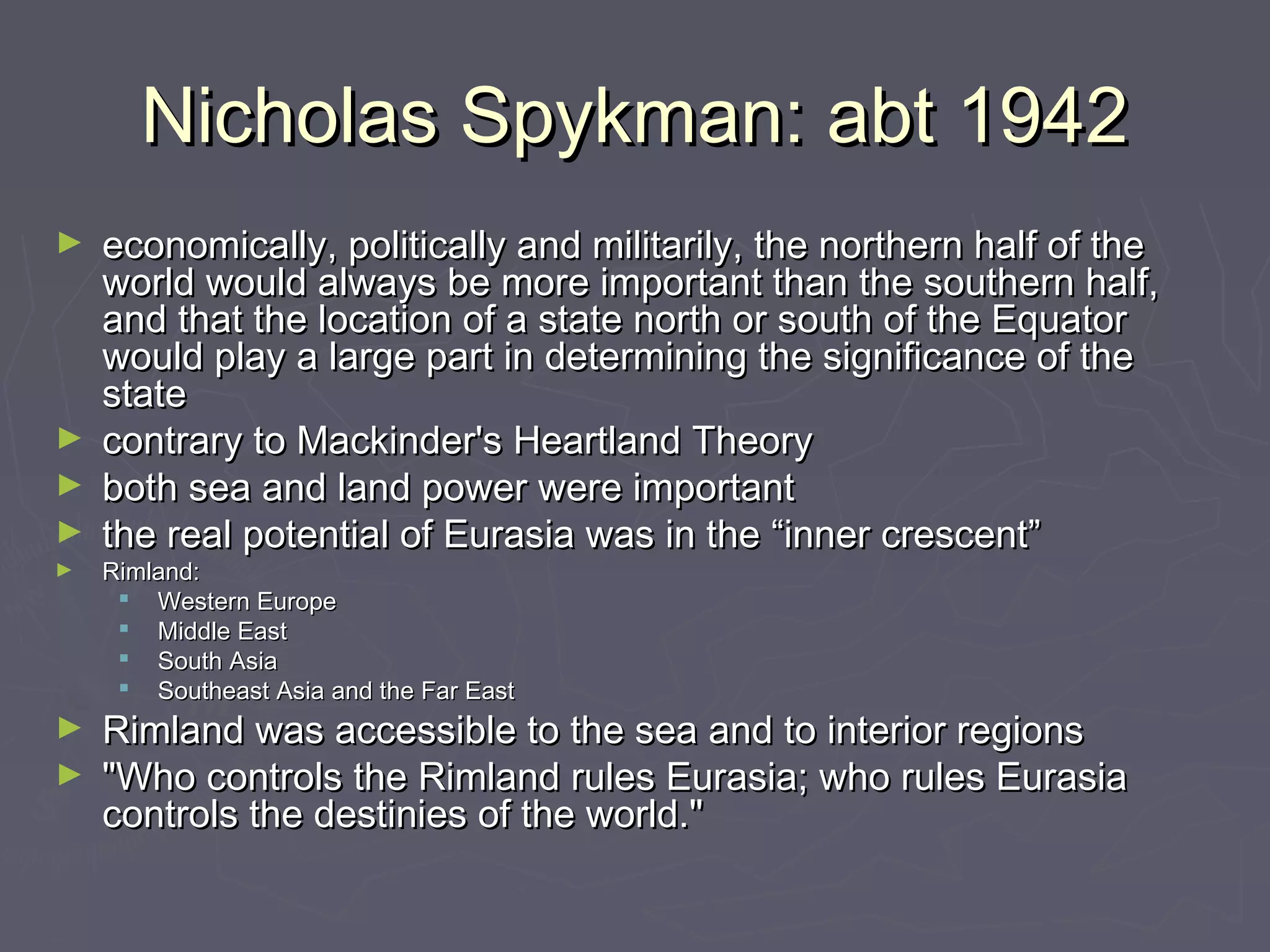 Nicholas Spykman: abt 1942
► economically, politically and militarily, the northern half of the
  world would always be more important than the southern half,
  and that the location of a state north or south of the Equator
  would play a large part in determining the significance of the
  state
► contrary to Mackinder's Heartland Theory
► both sea and land power were important
► the real potential of Eurasia was in the “inner crescent”
►   Rimland:
      Western Europe
      Middle East
      South Asia
      Southeast Asia and the Far East
► Rimland was accessible to the sea and to interior regions 
► "Who controls the Rimland rules Eurasia; who rules Eurasia
  controls the destinies of the world."
 