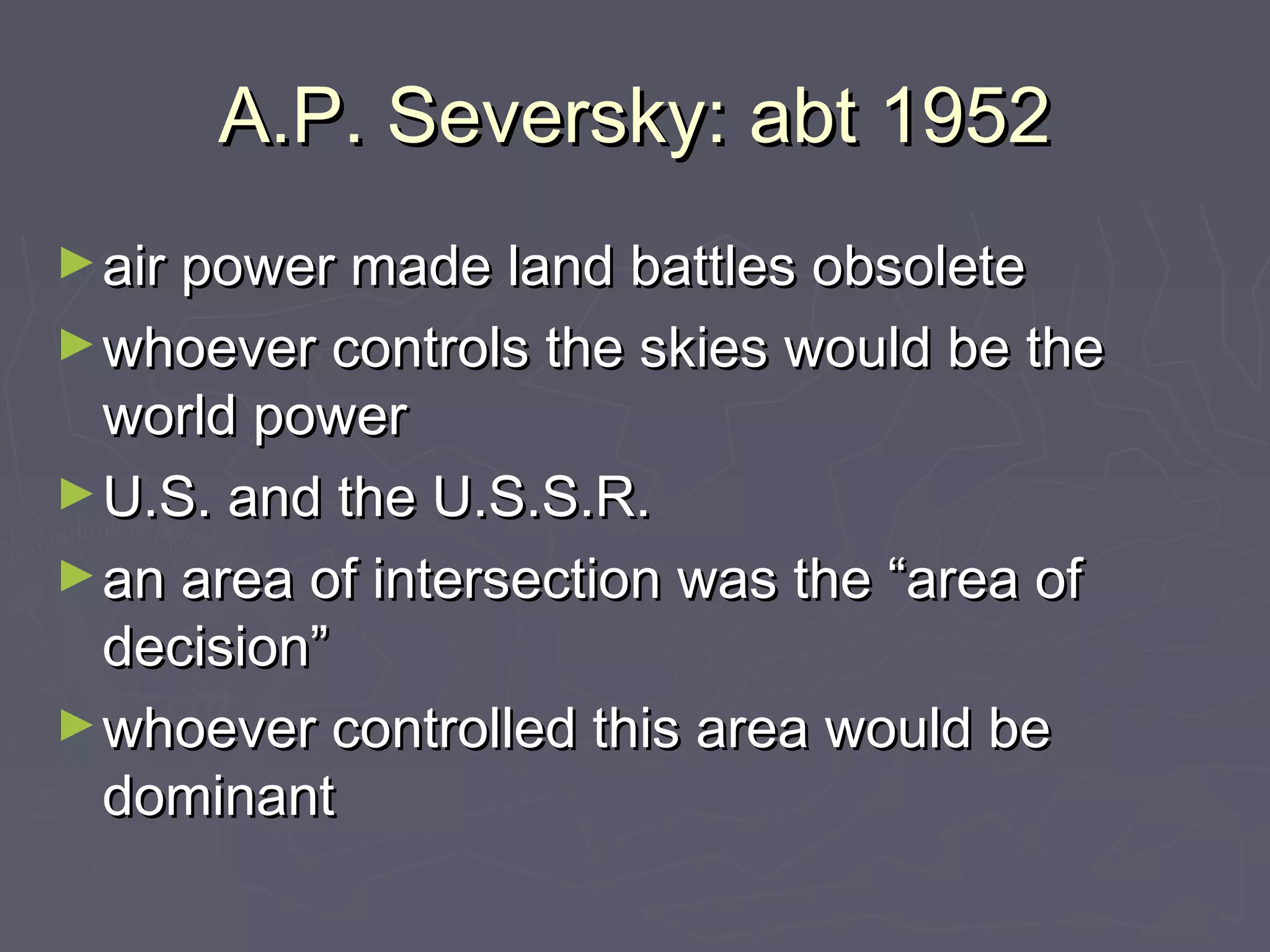 A.P. Seversky: abt 1952
► air power made land battles obsolete
► whoever controls the skies would be the
  world power
► U.S. and the U.S.S.R.
► an area of intersection was the “area of
  decision”
► whoever controlled this area would be
  dominant
 