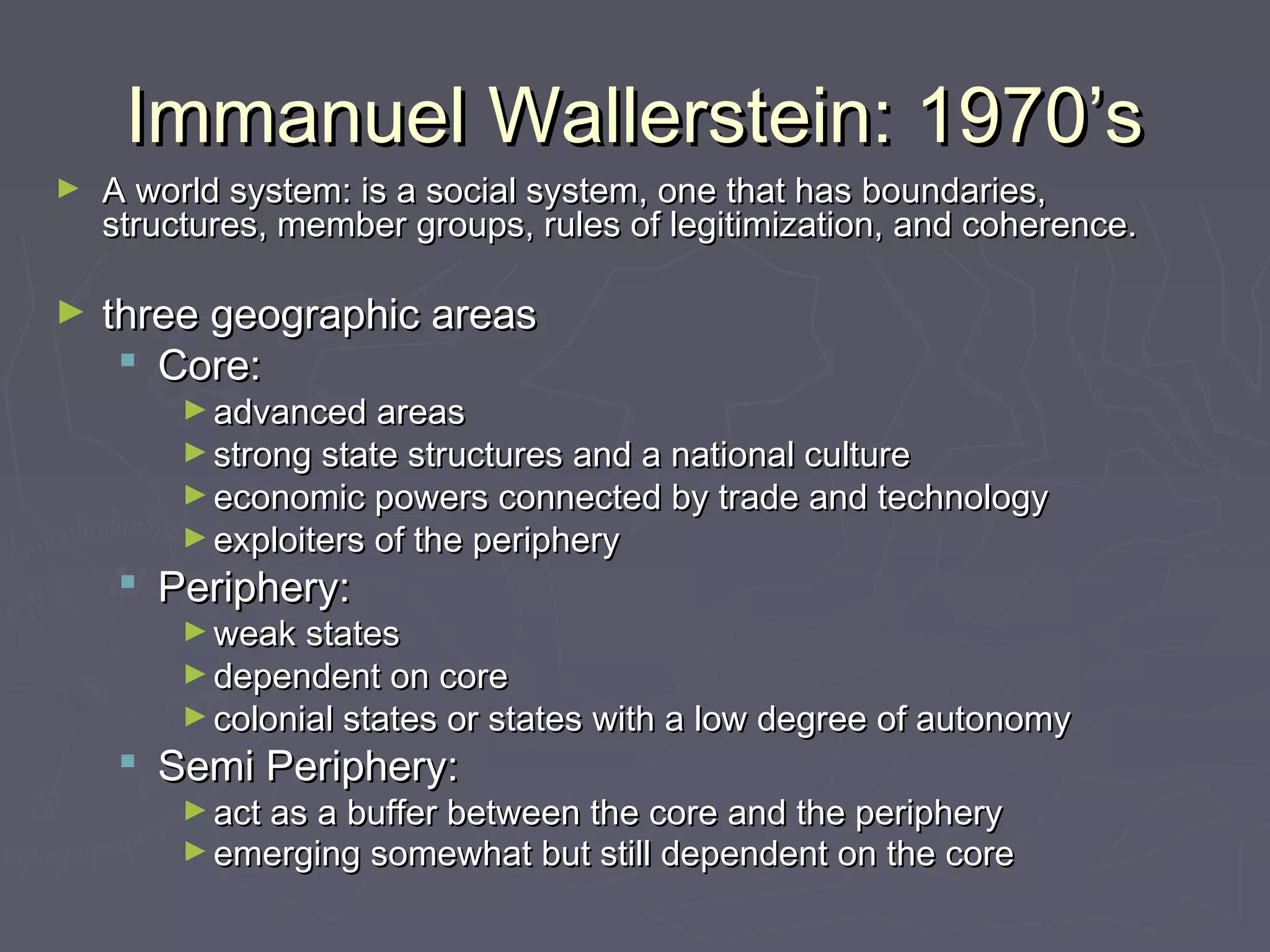 Immanuel Wallerstein: 1970’s
►   A world system: is a social system, one that has boundaries,
    structures, member groups, rules of legitimization, and coherence.

►   three geographic areas
      Core:
         ► advanced areas
         ► strong state structures and a national culture
         ► economic powers connected by trade and technology
         ► exploiters of the periphery 
      Periphery:
         ► weak states
         ► dependent on core
         ► colonial states or states with a low degree of autonomy 
      Semi Periphery:
         ► act as a buffer between the core and the periphery
         ► emerging somewhat but still dependent on the core
 