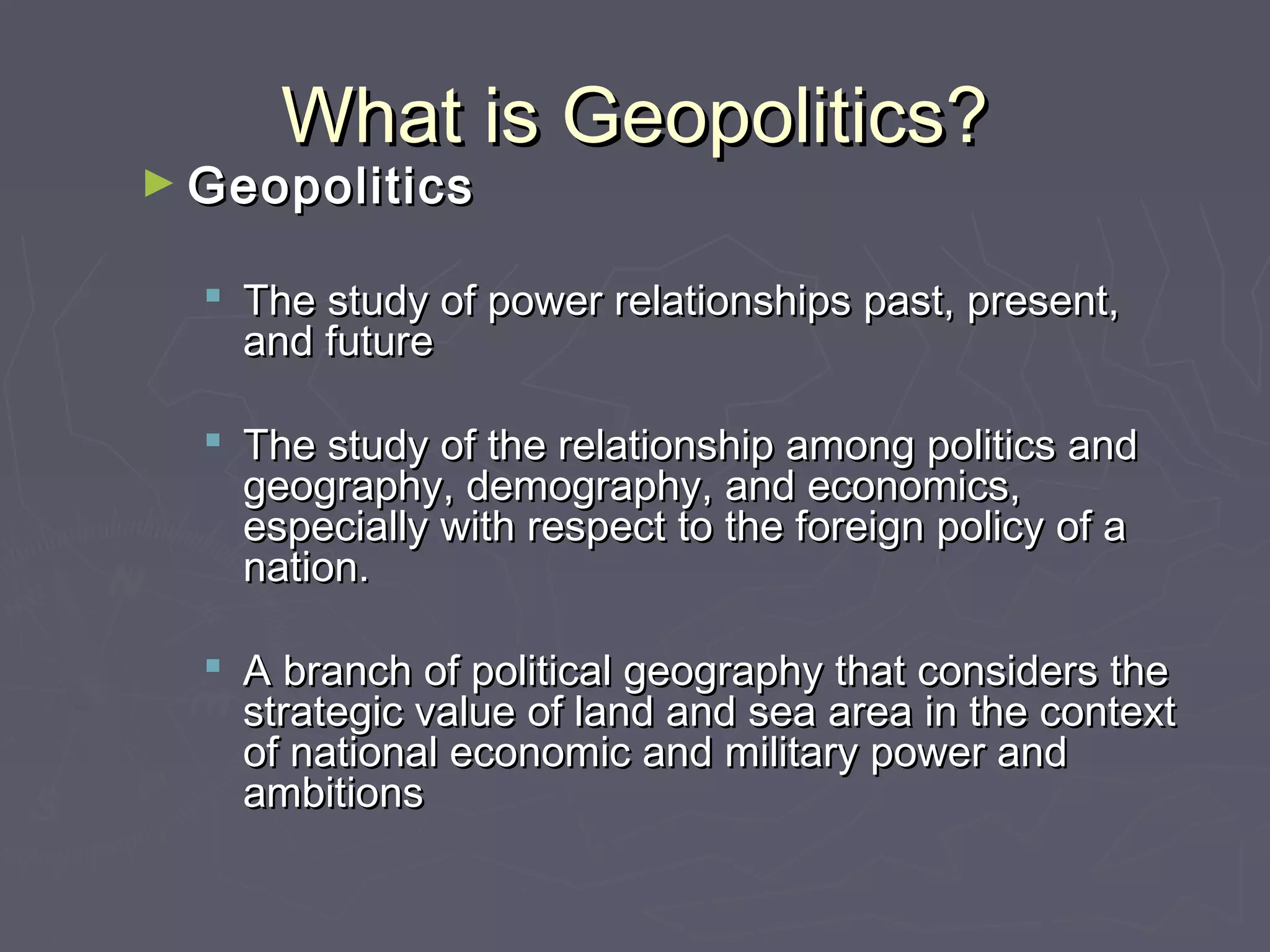 What is Geopolitics?
► Geopolitics

   The study of power relationships past, present,
    and future

   The study of the relationship among politics and
    geography, demography, and economics,
    especially with respect to the foreign policy of a
    nation.

   A branch of political geography that considers the
    strategic value of land and sea area in the context
    of national economic and military power and
    ambitions
 