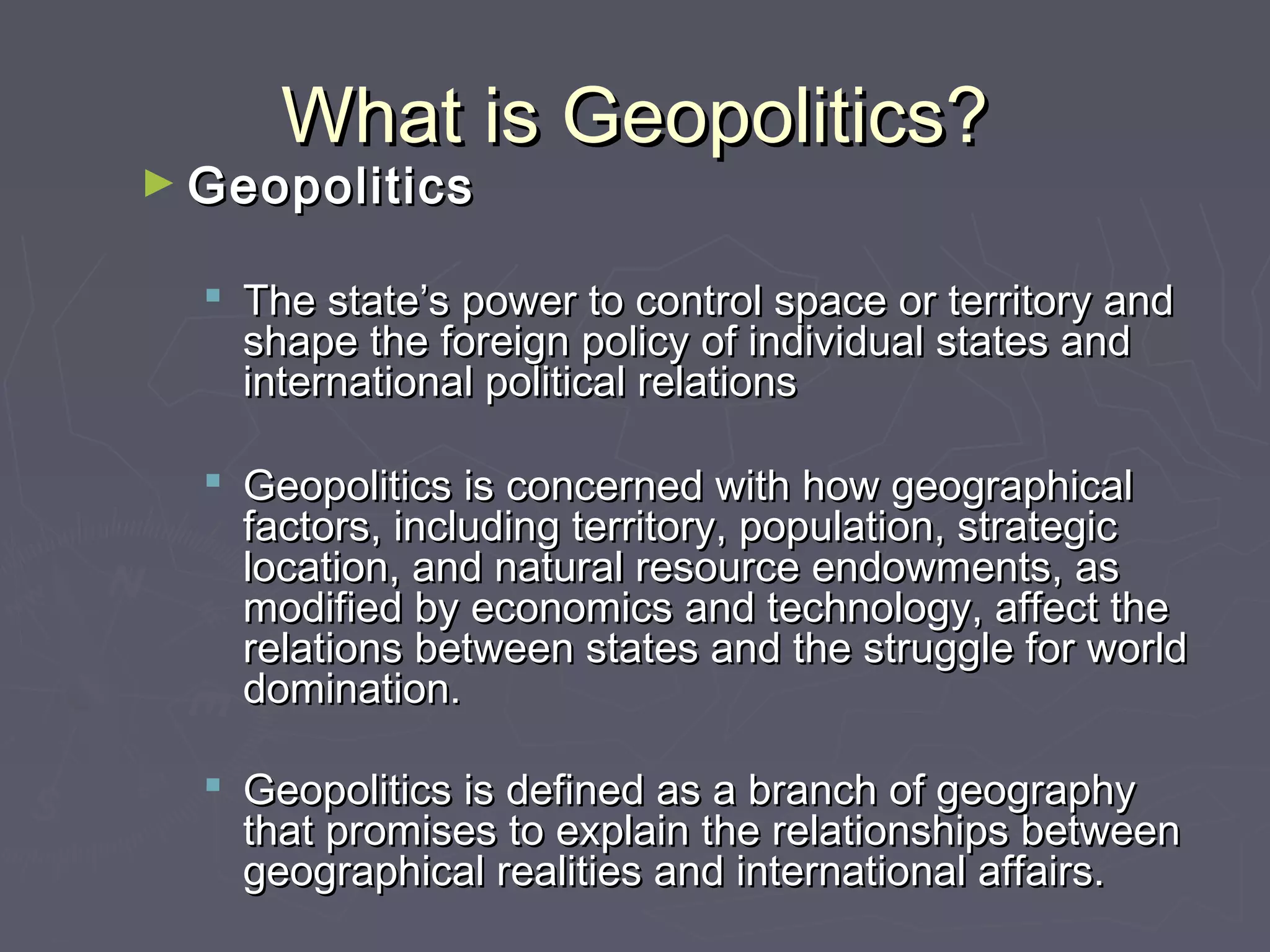 What is Geopolitics?
► Geopolitics

   The state’s power to control space or territory and
    shape the foreign policy of individual states and
    international political relations

   Geopolitics is concerned with how geographical
    factors, including territory, population, strategic
    location, and natural resource endowments, as
    modified by economics and technology, affect the
    relations between states and the struggle for world
    domination.

   Geopolitics is defined as a branch of geography
    that promises to explain the relationships between
    geographical realities and international affairs.
 