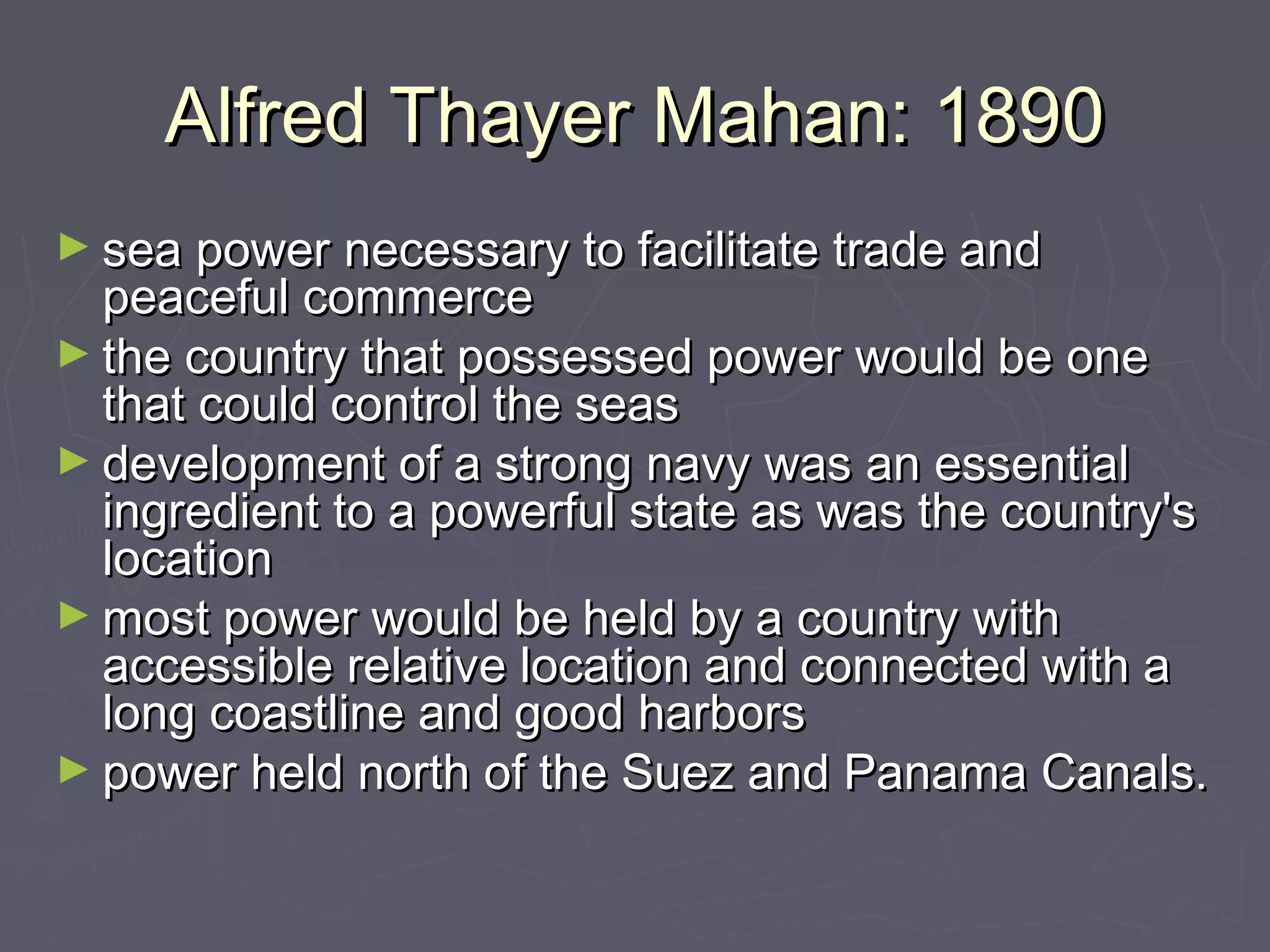 Alfred Thayer Mahan: 1890
► sea power necessary to facilitate trade and
  peaceful commerce
► the country that possessed power would be one
  that could control the seas
► development of a strong navy was an essential
  ingredient to a powerful state as was the country's
  location
► most power would be held by a country with
  accessible relative location and connected with a
  long coastline and good harbors
► power held north of the Suez and Panama Canals.
 