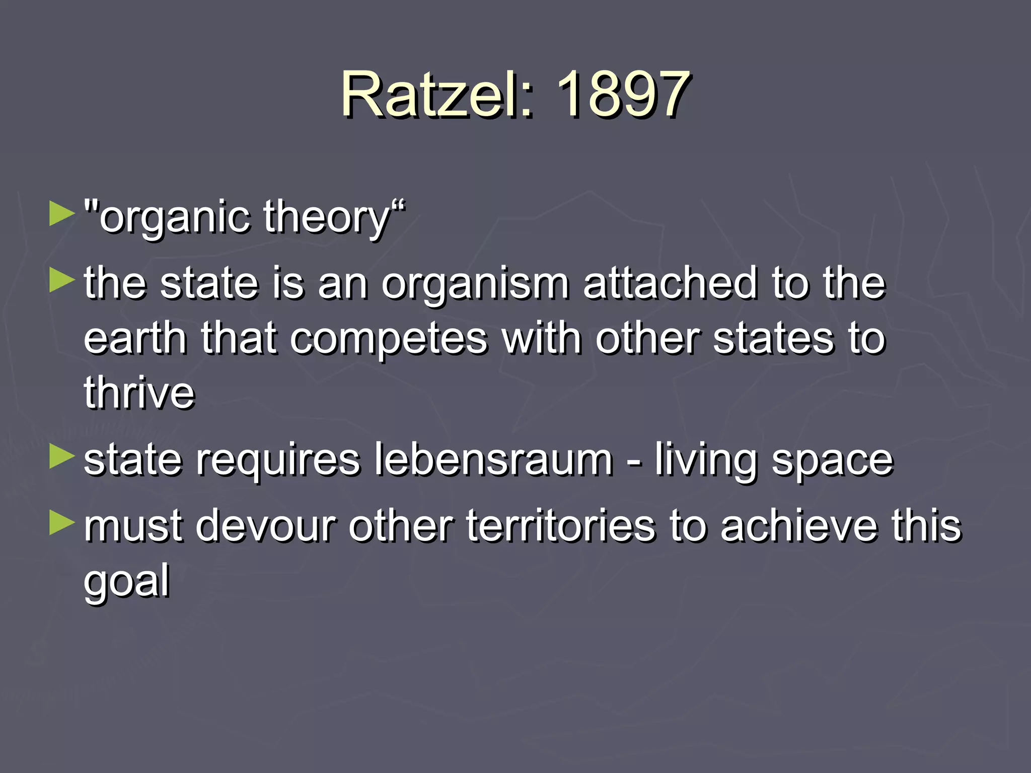 Ratzel: 1897
► "organic theory“
► the state is an organism attached to the
  earth that competes with other states to
  thrive
► state requires lebensraum - living space
► must devour other territories to achieve this
  goal
 
